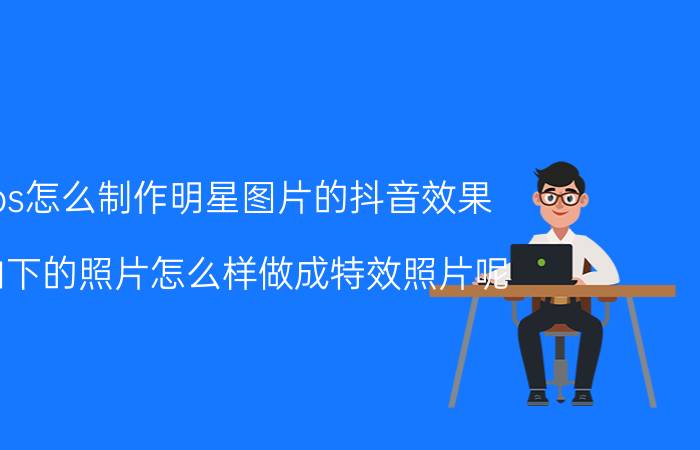 ps怎么制作明星图片的抖音效果 拍下的照片怎么样做成特效照片呢？